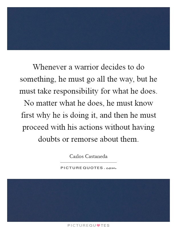 Whenever a warrior decides to do something, he must go all the way, but he must take responsibility for what he does. No matter what he does, he must know first why he is doing it, and then he must proceed with his actions without having doubts or remorse about them Picture Quote #1