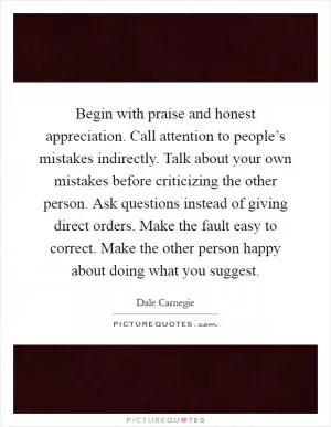 Begin with praise and honest appreciation. Call attention to people’s mistakes indirectly. Talk about your own mistakes before criticizing the other person. Ask questions instead of giving direct orders. Make the fault easy to correct. Make the other person happy about doing what you suggest Picture Quote #1