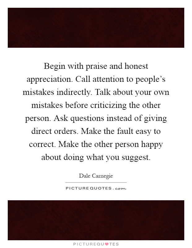 Begin with praise and honest appreciation. Call attention to people's mistakes indirectly. Talk about your own mistakes before criticizing the other person. Ask questions instead of giving direct orders. Make the fault easy to correct. Make the other person happy about doing what you suggest Picture Quote #1