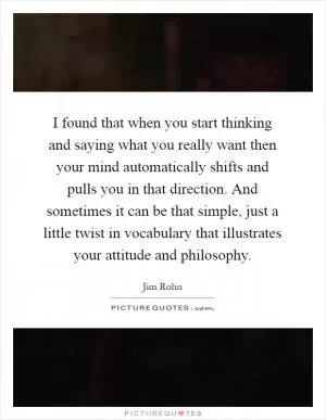 I found that when you start thinking and saying what you really want then your mind automatically shifts and pulls you in that direction. And sometimes it can be that simple, just a little twist in vocabulary that illustrates your attitude and philosophy Picture Quote #1