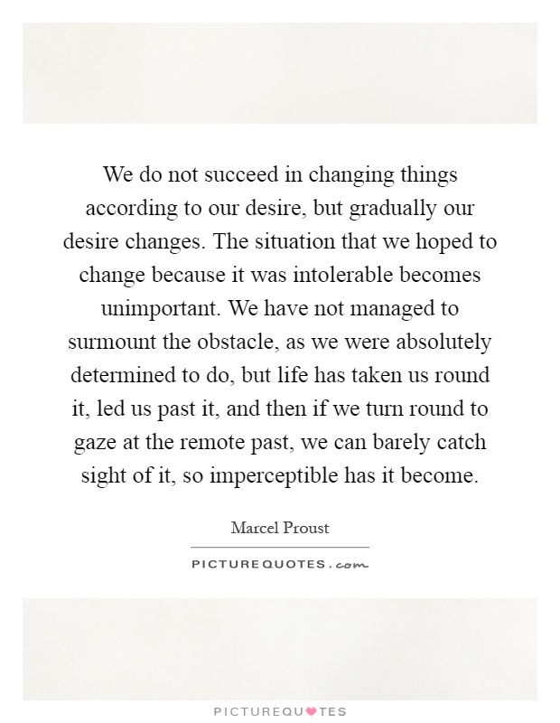 We do not succeed in changing things according to our desire, but gradually our desire changes. The situation that we hoped to change because it was intolerable becomes unimportant. We have not managed to surmount the obstacle, as we were absolutely determined to do, but life has taken us round it, led us past it, and then if we turn round to gaze at the remote past, we can barely catch sight of it, so imperceptible has it become Picture Quote #1