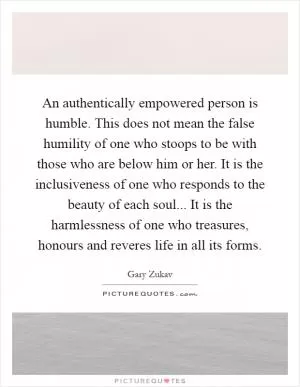 An authentically empowered person is humble. This does not mean the false humility of one who stoops to be with those who are below him or her. It is the inclusiveness of one who responds to the beauty of each soul... It is the harmlessness of one who treasures, honours and reveres life in all its forms Picture Quote #1