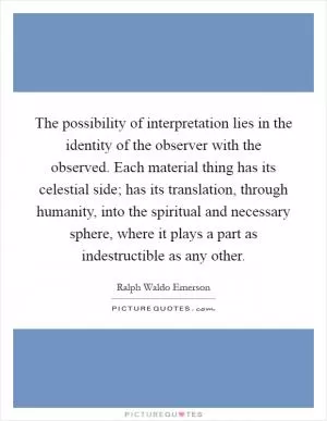 The possibility of interpretation lies in the identity of the observer with the observed. Each material thing has its celestial side; has its translation, through humanity, into the spiritual and necessary sphere, where it plays a part as indestructible as any other Picture Quote #1