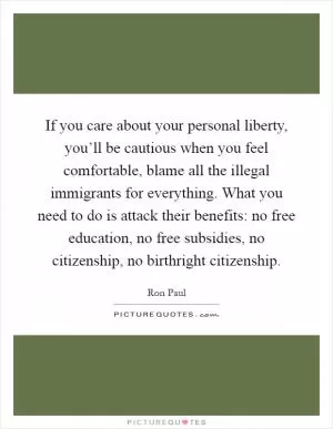 If you care about your personal liberty, you’ll be cautious when you feel comfortable, blame all the illegal immigrants for everything. What you need to do is attack their benefits: no free education, no free subsidies, no citizenship, no birthright citizenship Picture Quote #1