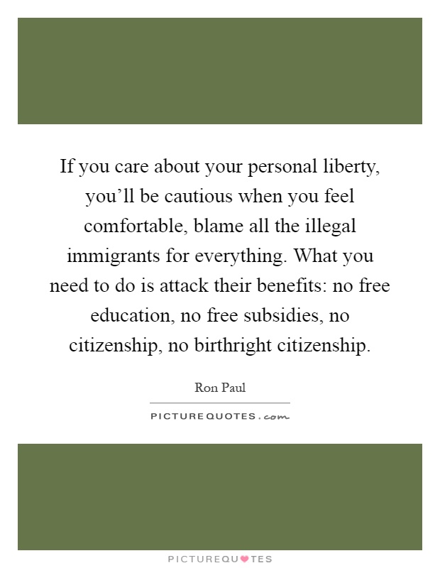 If you care about your personal liberty, you'll be cautious when you feel comfortable, blame all the illegal immigrants for everything. What you need to do is attack their benefits: no free education, no free subsidies, no citizenship, no birthright citizenship Picture Quote #1
