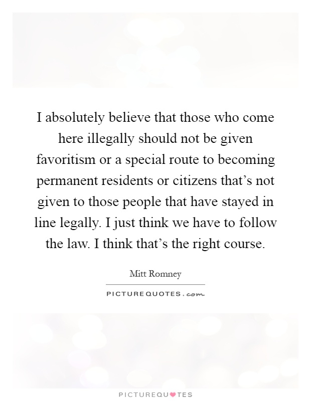 I absolutely believe that those who come here illegally should not be given favoritism or a special route to becoming permanent residents or citizens that's not given to those people that have stayed in line legally. I just think we have to follow the law. I think that's the right course Picture Quote #1