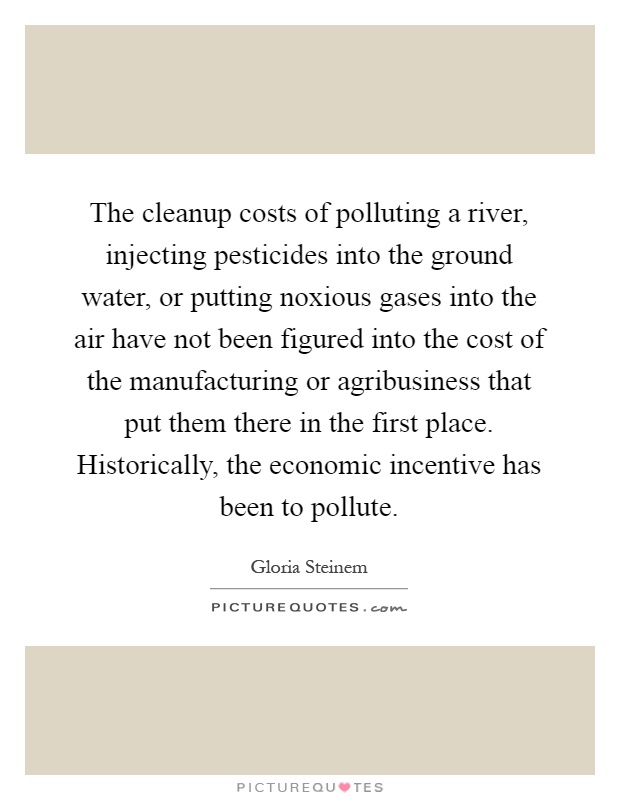 The cleanup costs of polluting a river, injecting pesticides into the ground water, or putting noxious gases into the air have not been figured into the cost of the manufacturing or agribusiness that put them there in the first place. Historically, the economic incentive has been to pollute Picture Quote #1