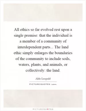 All ethics so far evolved rest upon a single premise: that the individual is a member of a community of interdependent parts... The land ethic simply enlarges the boundaries of the community to include soils, waters, plants, and animals, or collectively: the land Picture Quote #1