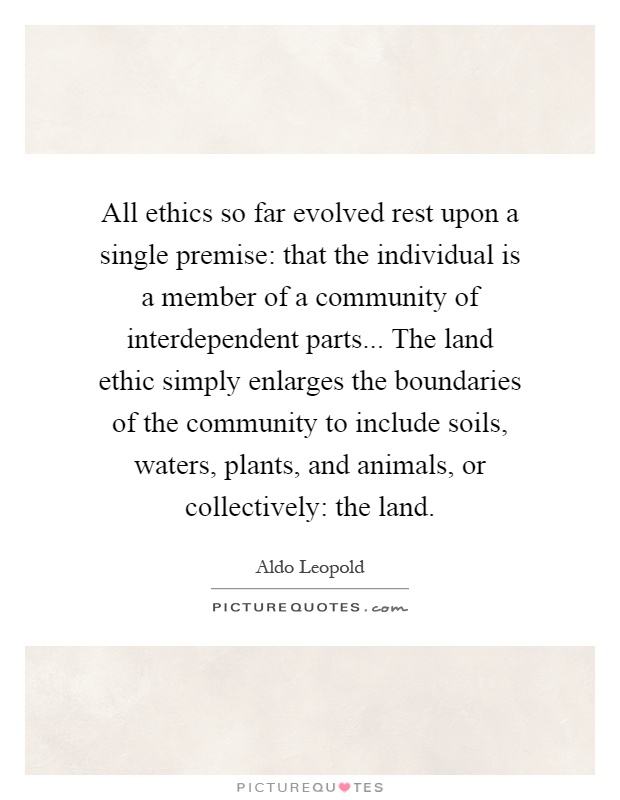 All ethics so far evolved rest upon a single premise: that the individual is a member of a community of interdependent parts... The land ethic simply enlarges the boundaries of the community to include soils, waters, plants, and animals, or collectively: the land Picture Quote #1