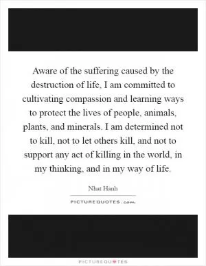 Aware of the suffering caused by the destruction of life, I am committed to cultivating compassion and learning ways to protect the lives of people, animals, plants, and minerals. I am determined not to kill, not to let others kill, and not to support any act of killing in the world, in my thinking, and in my way of life Picture Quote #1