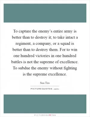 To capture the enemy’s entire army is better than to destroy it; to take intact a regiment, a company, or a squad is better than to destroy them. For to win one hundred victories in one hundred battles is not the supreme of excellence. To subdue the enemy without fighting is the supreme excellence Picture Quote #1