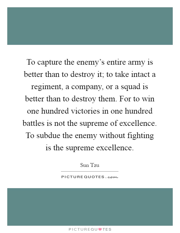 To capture the enemy's entire army is better than to destroy it; to take intact a regiment, a company, or a squad is better than to destroy them. For to win one hundred victories in one hundred battles is not the supreme of excellence. To subdue the enemy without fighting is the supreme excellence Picture Quote #1