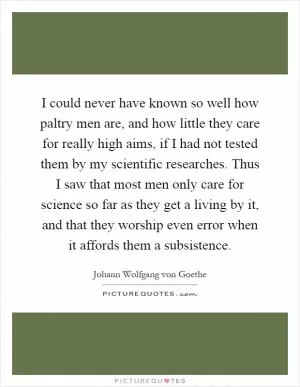 I could never have known so well how paltry men are, and how little they care for really high aims, if I had not tested them by my scientific researches. Thus I saw that most men only care for science so far as they get a living by it, and that they worship even error when it affords them a subsistence Picture Quote #1