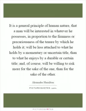 It is a general principle of human nature, that a man will be interested in whatever he possesses, in proportion to the firmness or precariousness of the tenure by which he holds it; will be less attached to what he holds by a momentary or uncertain title, than to what he enjoys by a durable or certain title; and, of course, will be willing to risk more for the sake of the one, than for the sake of the other Picture Quote #1