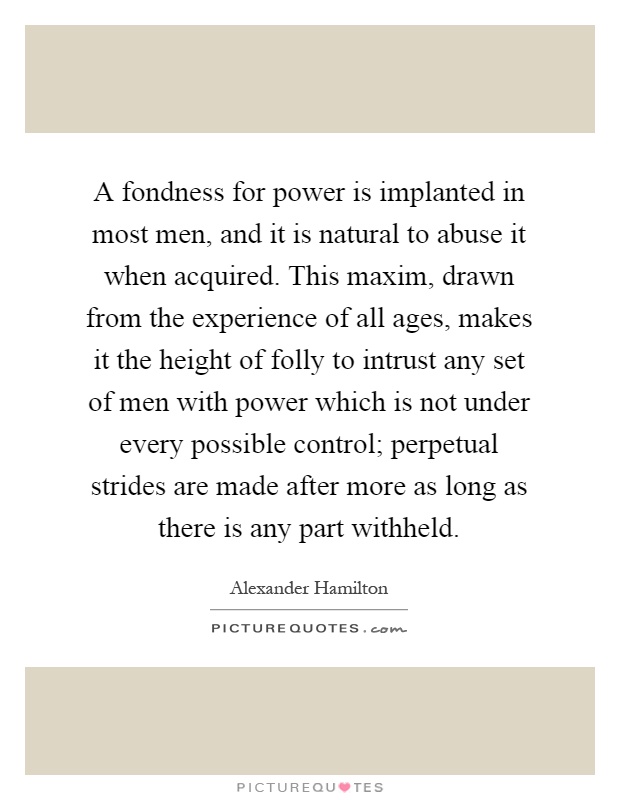 A fondness for power is implanted in most men, and it is natural to abuse it when acquired. This maxim, drawn from the experience of all ages, makes it the height of folly to intrust any set of men with power which is not under every possible control; perpetual strides are made after more as long as there is any part withheld Picture Quote #1