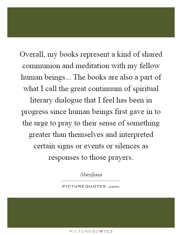 Overall, my books represent a kind of shared communion and meditation with my fellow human beings... The books are also a part of what I call the great continuum of spiritual literary dialogue that I feel has been in progress since human beings first gave in to the urge to pray to their sense of something greater than themselves and interpreted certain signs or events or silences as responses to those prayers Picture Quote #1