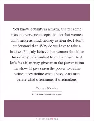 You know, equality is a myth, and for some reason, everyone accepts the fact that women don’t make as much money as men do. I don’t understand that. Why do we have to take a backseat? I truly believe that women should be financially independent from their men. And let’s face it, money gives men the power to run the show. It gives men the power to define value. They define what’s sexy. And men define what’s feminine. It’s ridiculous Picture Quote #1