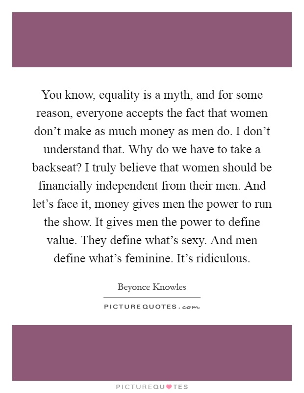 You know, equality is a myth, and for some reason, everyone accepts the fact that women don't make as much money as men do. I don't understand that. Why do we have to take a backseat? I truly believe that women should be financially independent from their men. And let's face it, money gives men the power to run the show. It gives men the power to define value. They define what's sexy. And men define what's feminine. It's ridiculous Picture Quote #1