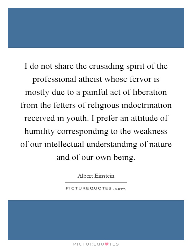 I do not share the crusading spirit of the professional atheist whose fervor is mostly due to a painful act of liberation from the fetters of religious indoctrination received in youth. I prefer an attitude of humility corresponding to the weakness of our intellectual understanding of nature and of our own being Picture Quote #1