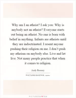 Why am I an atheist? I ask you: Why is anybody not an atheist? Everyone starts out being an atheist. No one is born with belief in anything. Infants are atheists until they are indoctrinated. I resent anyone pushing their religion on me. I don’t push my atheism on anybody else. Live and let live. Not many people practice that when it comes to religion Picture Quote #1
