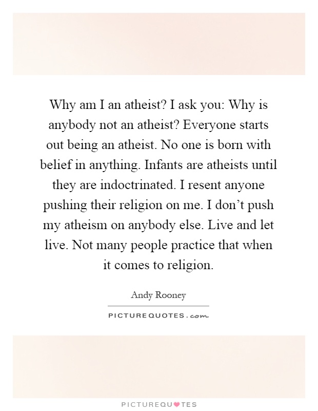 Why am I an atheist? I ask you: Why is anybody not an atheist? Everyone starts out being an atheist. No one is born with belief in anything. Infants are atheists until they are indoctrinated. I resent anyone pushing their religion on me. I don't push my atheism on anybody else. Live and let live. Not many people practice that when it comes to religion Picture Quote #1