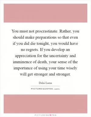 You must not procrastinate. Rather, you should make preparations so that even if you did die tonight, you would have no regrets. If you develop an appreciation for the uncertainty and imminence of death, your sense of the importance of using your time wisely will get stronger and stronger Picture Quote #1