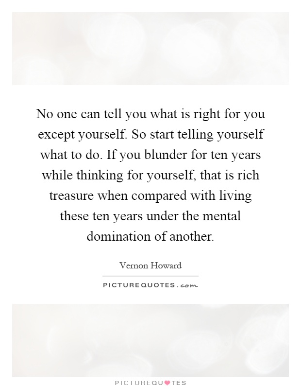 No one can tell you what is right for you except yourself. So start telling yourself what to do. If you blunder for ten years while thinking for yourself, that is rich treasure when compared with living these ten years under the mental domination of another Picture Quote #1