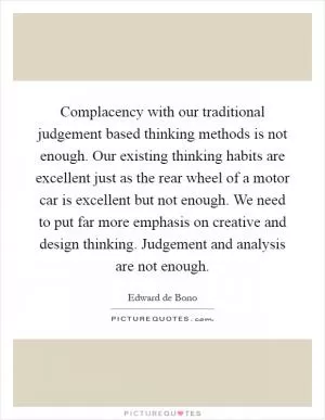 Complacency with our traditional judgement based thinking methods is not enough. Our existing thinking habits are excellent just as the rear wheel of a motor car is excellent but not enough. We need to put far more emphasis on creative and design thinking. Judgement and analysis are not enough Picture Quote #1