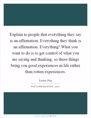 Explain to people that everything they say is an affirmation. Everything they think is an affirmation. Everything! What you want to do is to get control of what you are saying and thinking, so these things bring you good experiences in life rather than rotten experiences Picture Quote #1