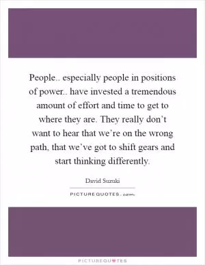 People.. especially people in positions of power.. have invested a tremendous amount of effort and time to get to where they are. They really don’t want to hear that we’re on the wrong path, that we’ve got to shift gears and start thinking differently Picture Quote #1