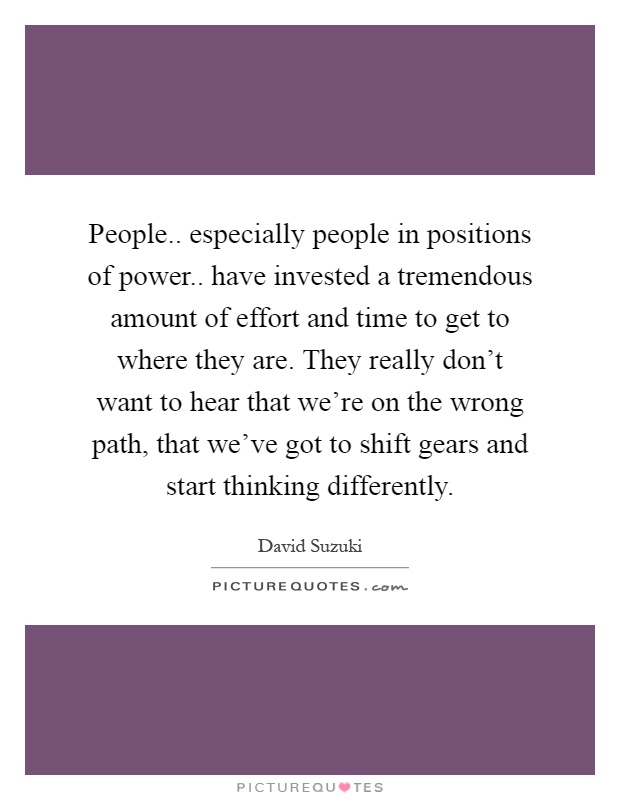 People.. especially people in positions of power.. have invested a tremendous amount of effort and time to get to where they are. They really don't want to hear that we're on the wrong path, that we've got to shift gears and start thinking differently Picture Quote #1
