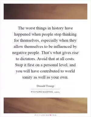 The worst things in history have happened when people stop thinking for themselves, especially when they allow themselves to be influenced by negative people. That’s what gives rise to dictators. Avoid that at all costs. Stop it first on a personal level, and you will have contributed to world sanity as well as your own Picture Quote #1