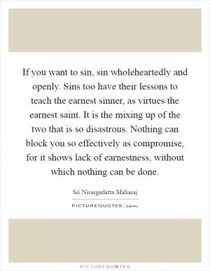 If you want to sin, sin wholeheartedly and openly. Sins too have their lessons to teach the earnest sinner, as virtues the earnest saint. It is the mixing up of the two that is so disastrous. Nothing can block you so effectively as compromise, for it shows lack of earnestness, without which nothing can be done Picture Quote #1