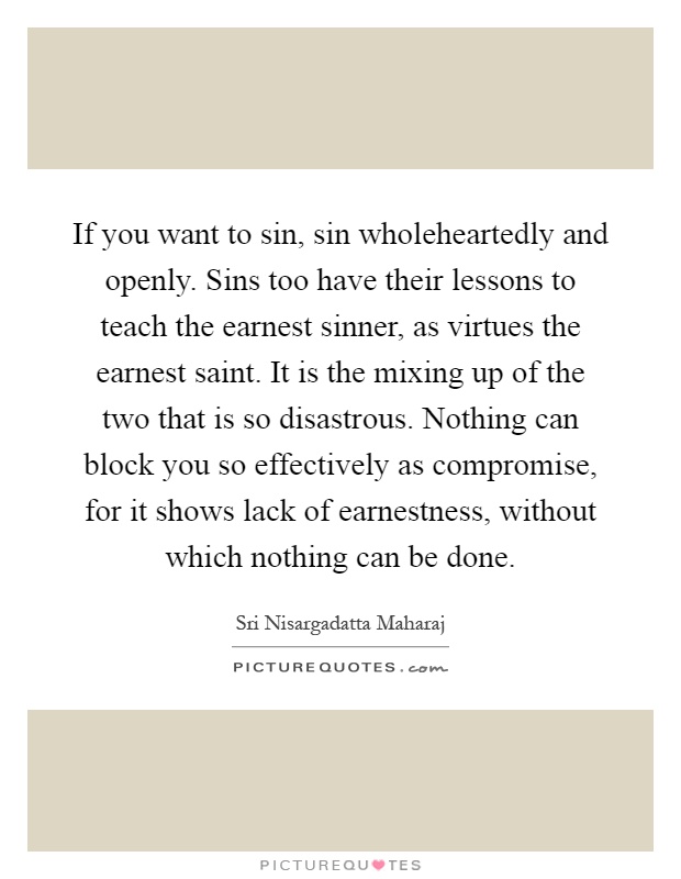 If you want to sin, sin wholeheartedly and openly. Sins too have their lessons to teach the earnest sinner, as virtues the earnest saint. It is the mixing up of the two that is so disastrous. Nothing can block you so effectively as compromise, for it shows lack of earnestness, without which nothing can be done Picture Quote #1