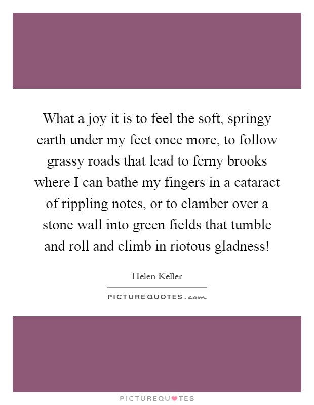 What a joy it is to feel the soft, springy earth under my feet once more, to follow grassy roads that lead to ferny brooks where I can bathe my fingers in a cataract of rippling notes, or to clamber over a stone wall into green fields that tumble and roll and climb in riotous gladness! Picture Quote #1