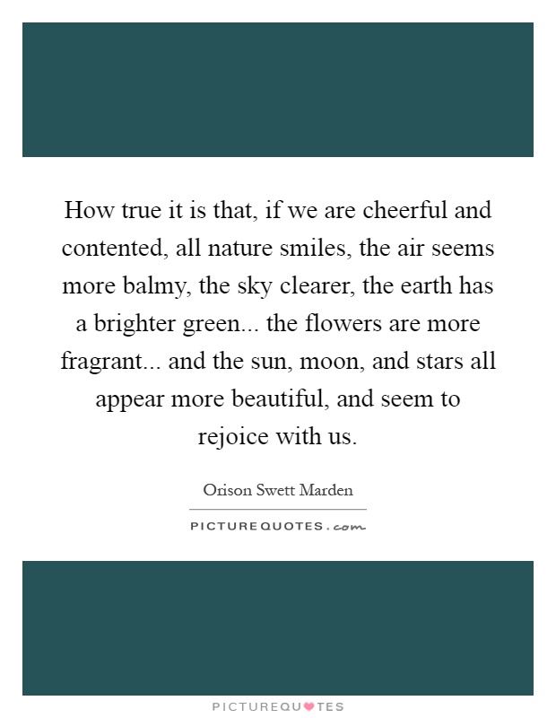 How true it is that, if we are cheerful and contented, all nature smiles, the air seems more balmy, the sky clearer, the earth has a brighter green... the flowers are more fragrant... and the sun, moon, and stars all appear more beautiful, and seem to rejoice with us Picture Quote #1