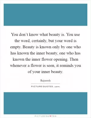 You don’t know what beauty is. You use the word, certainly, but your word is empty. Beauty is known only by one who has known the inner beauty, one who has known the inner flower opening. Then whenever a flower is seen, it reminds you of your inner beauty Picture Quote #1