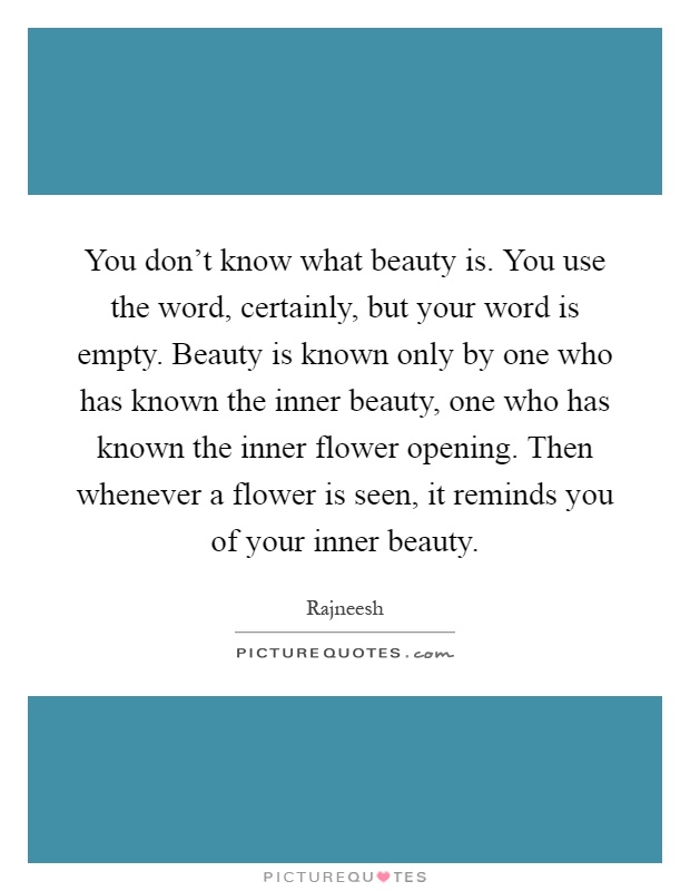 You don't know what beauty is. You use the word, certainly, but your word is empty. Beauty is known only by one who has known the inner beauty, one who has known the inner flower opening. Then whenever a flower is seen, it reminds you of your inner beauty Picture Quote #1