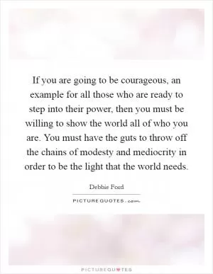 If you are going to be courageous, an example for all those who are ready to step into their power, then you must be willing to show the world all of who you are. You must have the guts to throw off the chains of modesty and mediocrity in order to be the light that the world needs Picture Quote #1