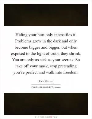 Hiding your hurt only intensifies it. Problems grow in the dark and only become bigger and bigger, but when exposed to the light of truth, they shrink. You are only as sick as your secrets. So take off your mask, stop pretending you’re perfect and walk into freedom Picture Quote #1