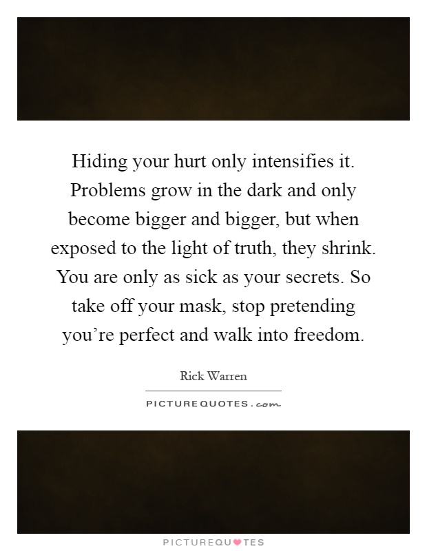 Hiding your hurt only intensifies it. Problems grow in the dark and only become bigger and bigger, but when exposed to the light of truth, they shrink. You are only as sick as your secrets. So take off your mask, stop pretending you're perfect and walk into freedom Picture Quote #1