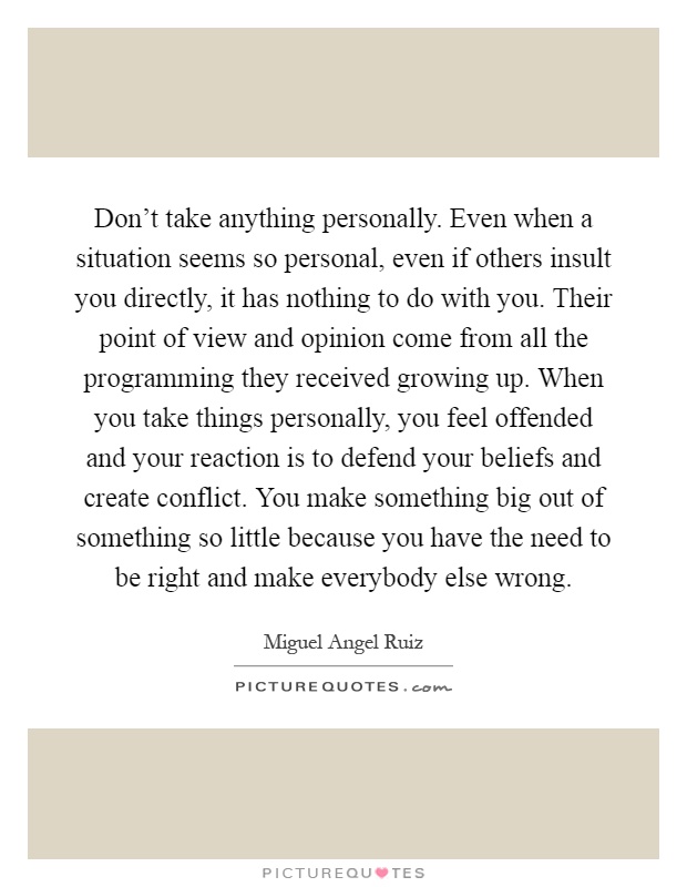 Don't take anything personally. Even when a situation seems so personal, even if others insult you directly, it has nothing to do with you. Their point of view and opinion come from all the programming they received growing up. When you take things personally, you feel offended and your reaction is to defend your beliefs and create conflict. You make something big out of something so little because you have the need to be right and make everybody else wrong Picture Quote #1