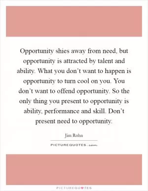 Opportunity shies away from need, but opportunity is attracted by talent and ability. What you don’t want to happen is opportunity to turn cool on you. You don’t want to offend opportunity. So the only thing you present to opportunity is ability, performance and skill. Don’t present need to opportunity Picture Quote #1