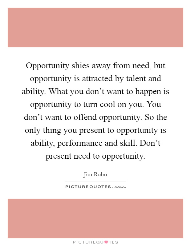 Opportunity shies away from need, but opportunity is attracted by talent and ability. What you don't want to happen is opportunity to turn cool on you. You don't want to offend opportunity. So the only thing you present to opportunity is ability, performance and skill. Don't present need to opportunity Picture Quote #1