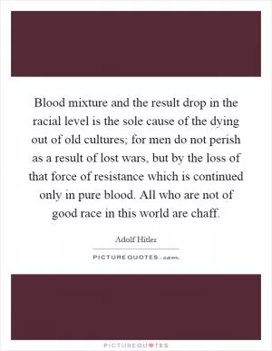 Blood mixture and the result drop in the racial level is the sole cause of the dying out of old cultures; for men do not perish as a result of lost wars, but by the loss of that force of resistance which is continued only in pure blood. All who are not of good race in this world are chaff Picture Quote #1