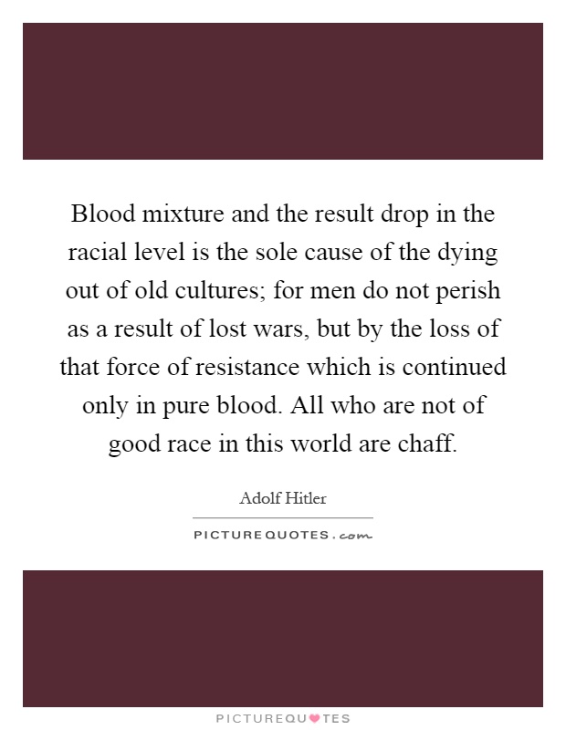 Blood mixture and the result drop in the racial level is the sole cause of the dying out of old cultures; for men do not perish as a result of lost wars, but by the loss of that force of resistance which is continued only in pure blood. All who are not of good race in this world are chaff Picture Quote #1