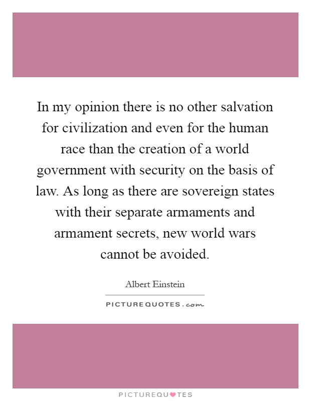 In my opinion there is no other salvation for civilization and even for the human race than the creation of a world government with security on the basis of law. As long as there are sovereign states with their separate armaments and armament secrets, new world wars cannot be avoided Picture Quote #1
