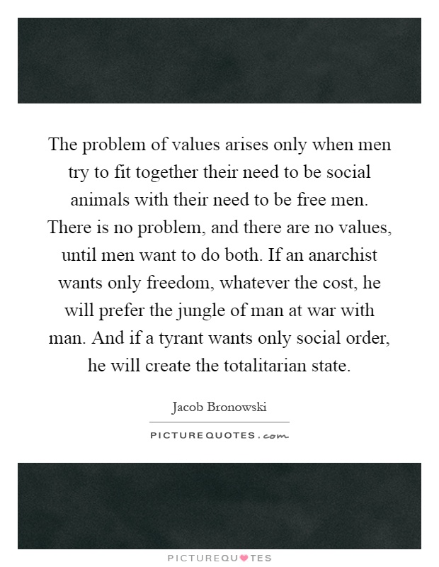 The problem of values arises only when men try to fit together their need to be social animals with their need to be free men. There is no problem, and there are no values, until men want to do both. If an anarchist wants only freedom, whatever the cost, he will prefer the jungle of man at war with man. And if a tyrant wants only social order, he will create the totalitarian state Picture Quote #1