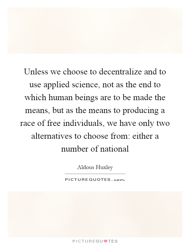 Unless we choose to decentralize and to use applied science, not as the end to which human beings are to be made the means, but as the means to producing a race of free individuals, we have only two alternatives to choose from: either a number of national Picture Quote #1