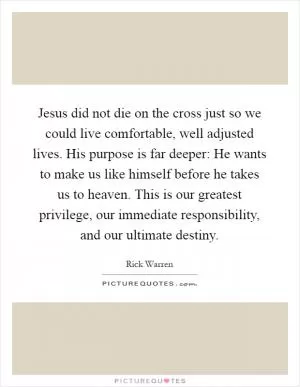 Jesus did not die on the cross just so we could live comfortable, well adjusted lives. His purpose is far deeper: He wants to make us like himself before he takes us to heaven. This is our greatest privilege, our immediate responsibility, and our ultimate destiny Picture Quote #1